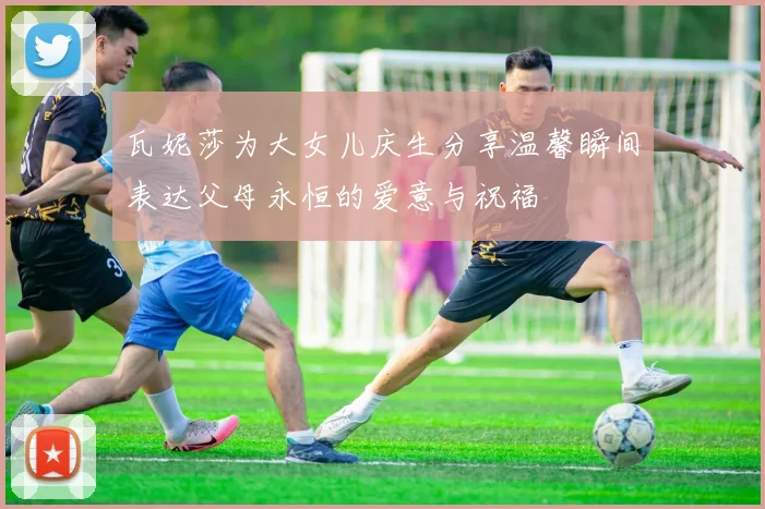 瓦妮莎为大女儿庆生分享温馨瞬间表达父母永恒的爱意与祝福