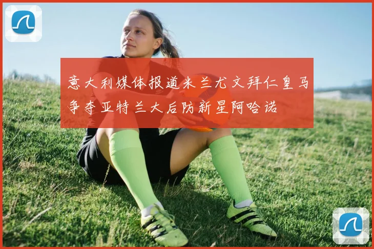 意大利媒体报道米兰尤文拜仁皇马争夺亚特兰大后防新星阿哈诺
