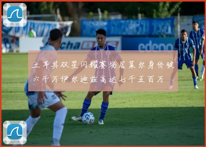 土耳其双星闪耀赛场居莱尔身价破六千万伊尔迪兹高达七千五百万