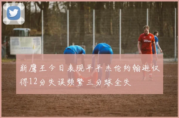 新鹰王今日表现平平杰伦约翰逊仅得12分失误频繁三分球全失