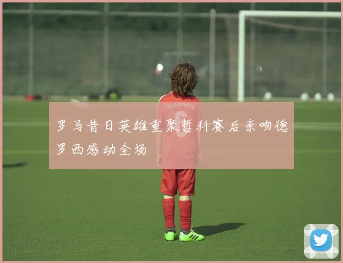 罗马昔日英雄重聚哲科赛后亲吻德罗西感动全场