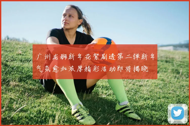 广州龙狮新年花絮剧透第二弹新年气氛愈加浓厚精彩活动即将揭晓